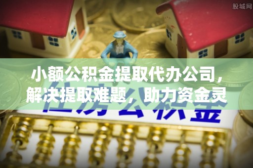 鼓楼小额公积金提取代办公司，解决提取难题，助力资金灵活使用
