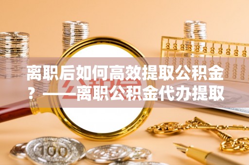 鼓楼离职后如何高效提取公积金？——离职公积金代办提取全流程解析
