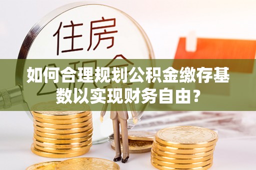 鼓楼如何合理规划公积金缴存基数以实现财务自由？