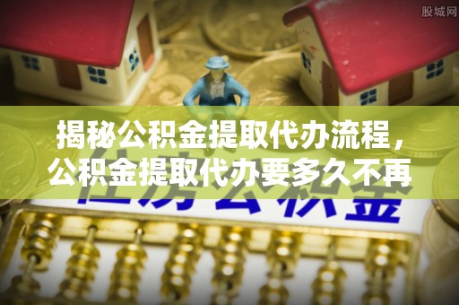 鼓楼揭秘公积金提取代办流程，公积金提取代办要多久不再迷茫