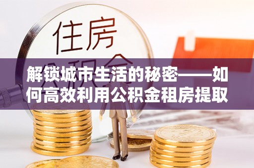 鼓楼解锁城市生活的秘密——如何高效利用公积金租房提取政策优化居住体验