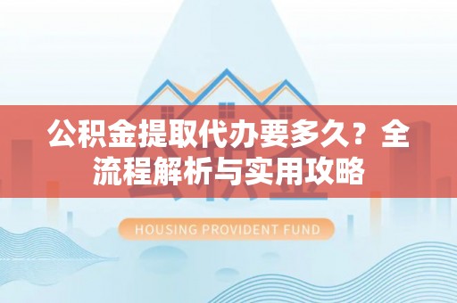 鼓楼公积金提取代办要多久？全流程解析与实用攻略