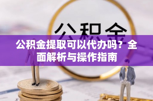 鼓楼公积金提取可以代办吗？全面解析与操作指南