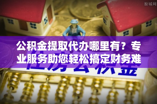 鼓楼公积金提取代办哪里有？专业服务助您轻松搞定财务难题