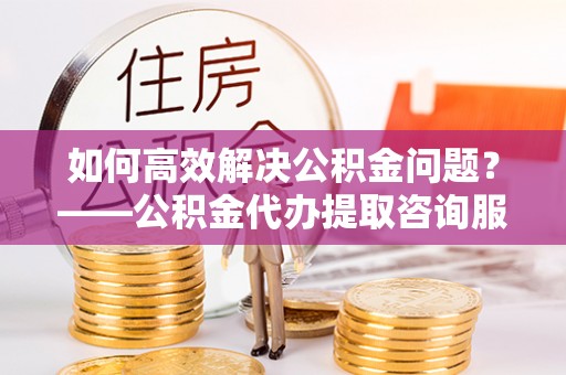 鼓楼如何高效解决公积金问题？——公积金代办提取咨询服务指南