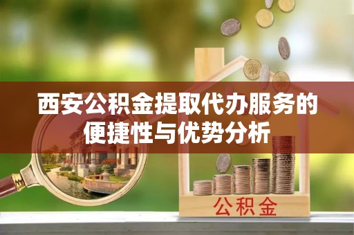 鼓楼西安公积金提取代办服务的便捷性与优势分析