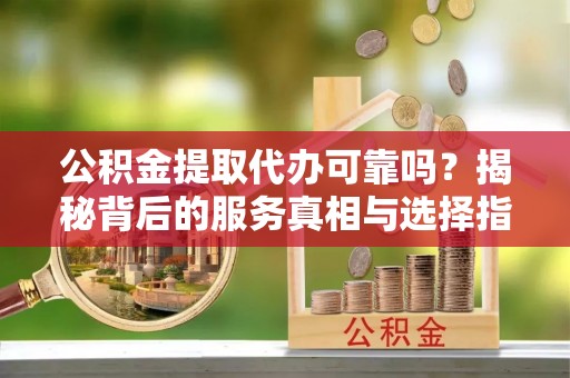 鼓楼公积金提取代办可靠吗？揭秘背后的服务真相与选择指南