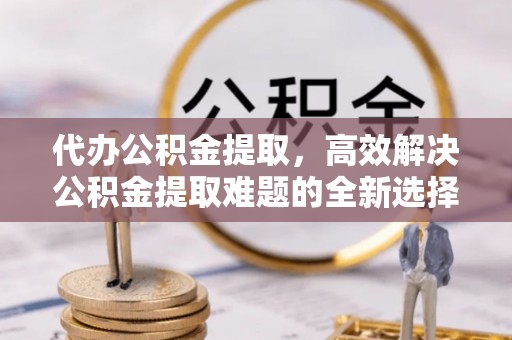 鼓楼代办公积金提取，高效解决公积金提取难题的全新选择