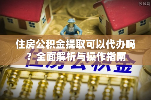 鼓楼住房公积金提取可以代办吗？全面解析与操作指南