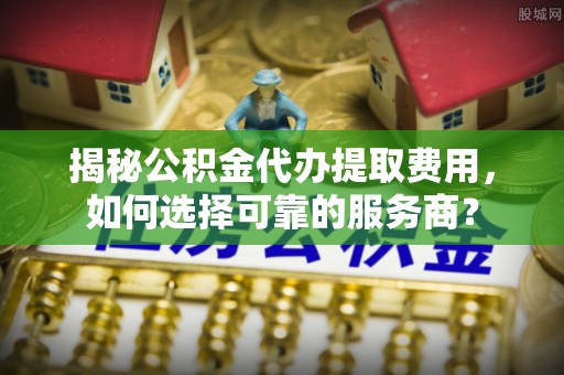 鼓楼揭秘公积金代办提取费用，如何选择可靠的服务商？