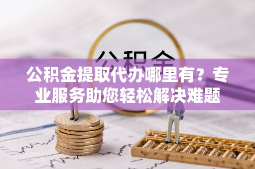 鼓楼公积金提取代办哪里有？专业服务助您轻松解决难题