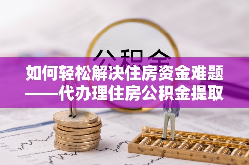 鼓楼如何轻松解决住房资金难题——代办理住房公积金提取服务详解