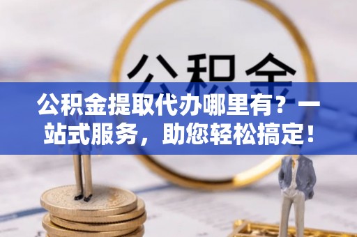 鼓楼公积金提取代办哪里有？一站式服务，助您轻松搞定！