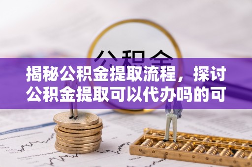 鼓楼揭秘公积金提取流程，探讨公积金提取可以代办吗的可行性与注意事项