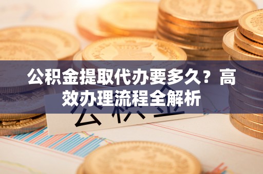 鼓楼公积金提取代办要多久？高效办理流程全解析