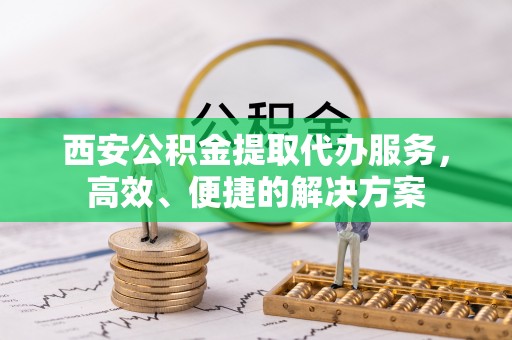 鼓楼西安公积金提取代办服务，高效、便捷的解决方案