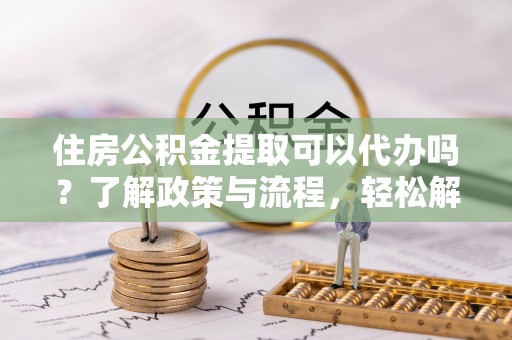 鼓楼住房公积金提取可以代办吗？了解政策与流程，轻松解决疑惑