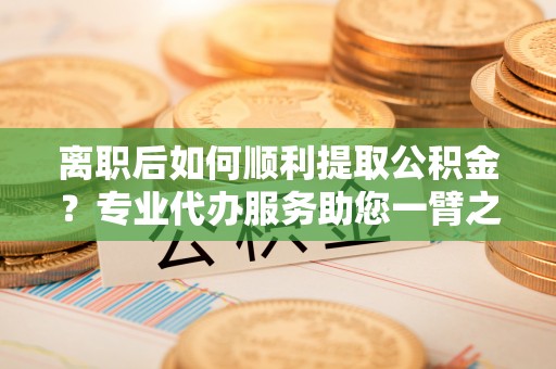 鼓楼离职后如何顺利提取公积金？专业代办服务助您一臂之力