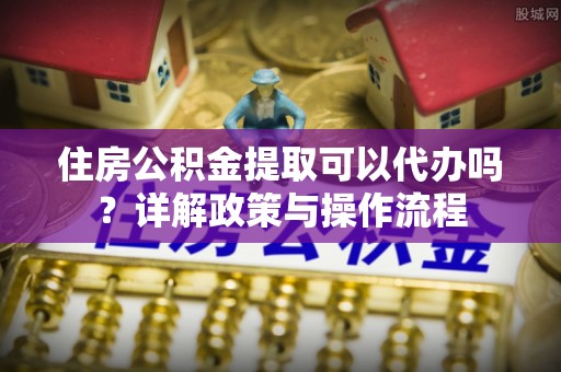 鼓楼住房公积金提取可以代办吗？详解政策与操作流程