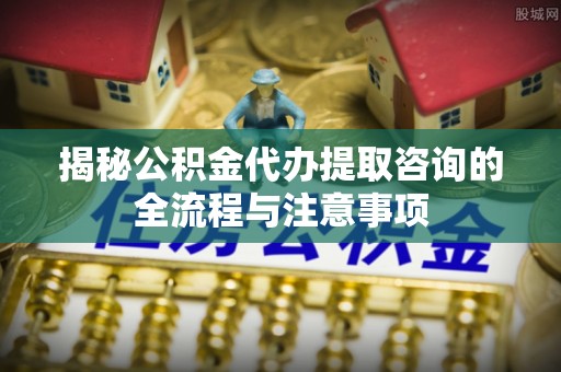 鼓楼揭秘公积金代办提取咨询的全流程与注意事项