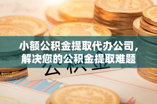 鼓楼小额公积金提取代办公司，解决您的公积金提取难题