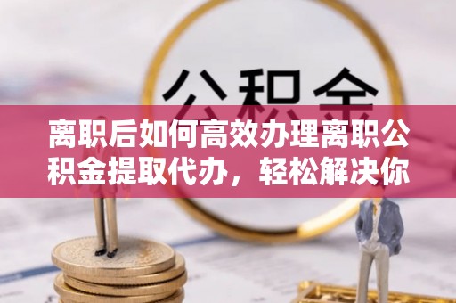 鼓楼离职后如何高效办理离职公积金提取代办，轻松解决你的后顾之忧
