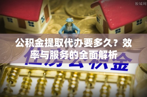 鼓楼公积金提取代办要多久？效率与服务的全面解析