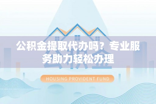 鼓楼公积金提取代办吗？专业服务助力轻松办理