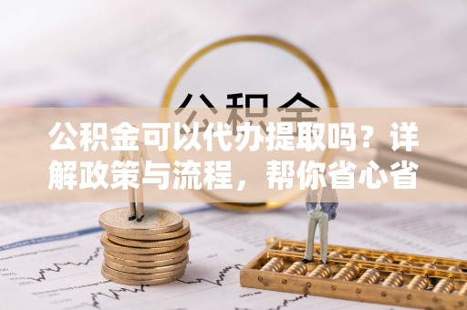 鼓楼公积金可以代办提取吗？详解政策与流程，帮你省心省力