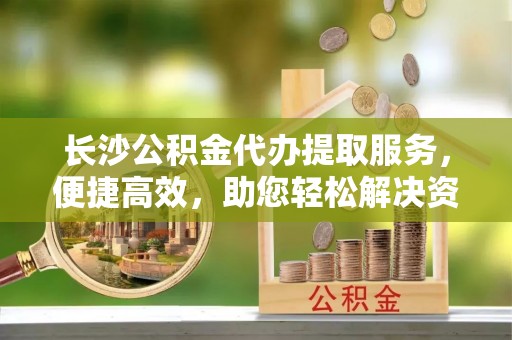 鼓楼长沙公积金代办提取服务，便捷高效，助您轻松解决资金需求
