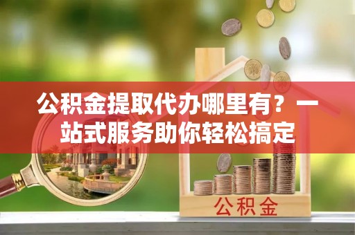 鼓楼公积金提取代办哪里有？一站式服务助你轻松搞定