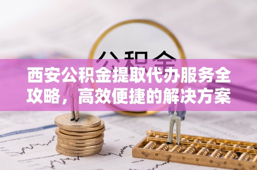 鼓楼西安公积金提取代办服务全攻略，高效便捷的解决方案