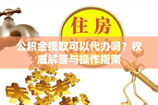 鼓楼公积金提取可以代办吗？权威解答与操作指南