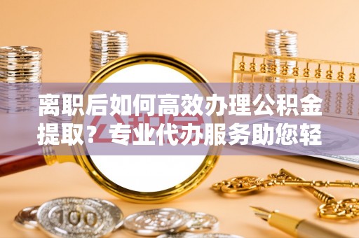 鼓楼离职后如何高效办理公积金提取？专业代办服务助您轻松搞定