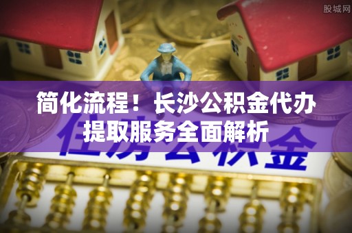 鼓楼简化流程！长沙公积金代办提取服务全面解析