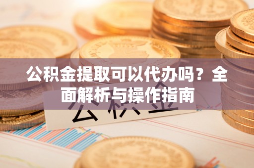 鼓楼公积金提取可以代办吗？全面解析与操作指南