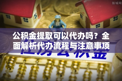 鼓楼公积金提取可以代办吗？全面解析代办流程与注意事项